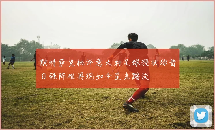 默特萨克批评意大利足球现状称昔日强阵难再现如今星光黯淡
