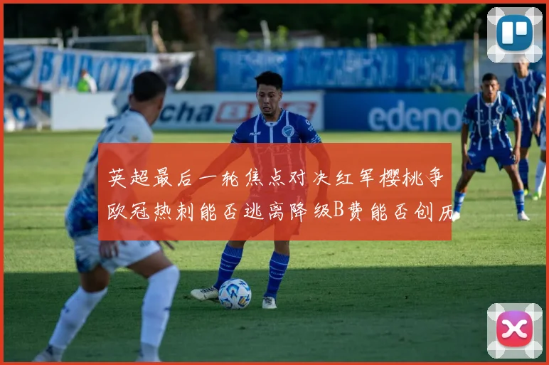 英超最后一轮焦点对决红军樱桃争欧冠热刺能否逃离降级B费能否创历史新高