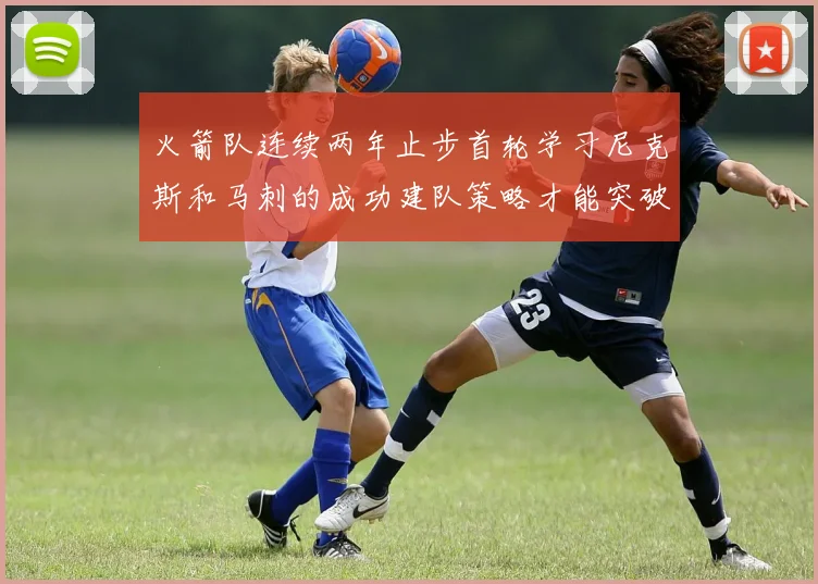 火箭队连续两年止步首轮学习尼克斯和马刺的成功建队策略才能突破瓶颈