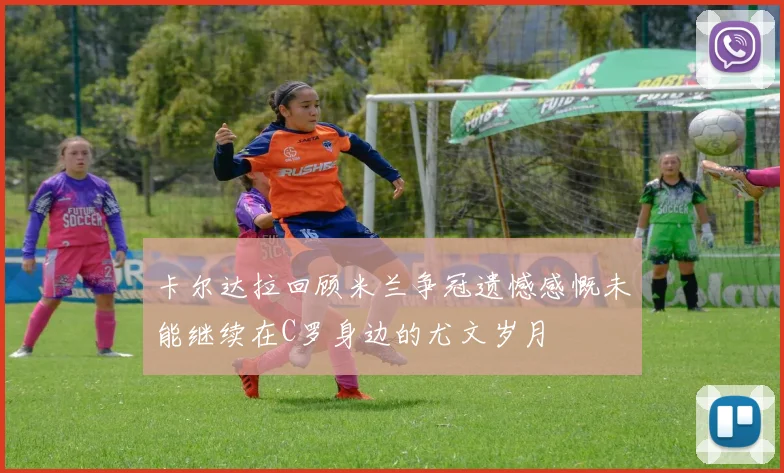 卡尔达拉回顾米兰争冠遗憾感慨未能继续在C罗身边的尤文岁月