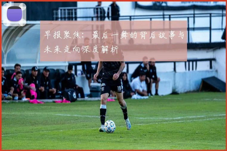 早报聚焦：最后一舞的背后故事与未来走向深度解析