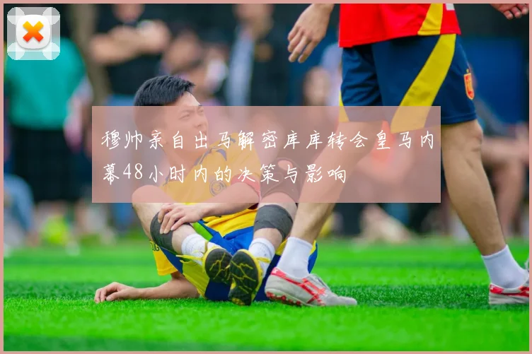 穆帅亲自出马解密库库转会皇马内幕48小时内的决策与影响