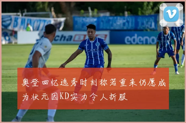 奥登回忆选秀时刻称若重来仍愿成为状元因KD实力令人折服