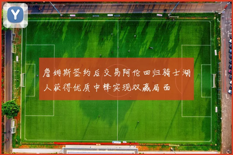 詹姆斯签约后交易阿伦回归骑士湖人获得优质中锋实现双赢局面