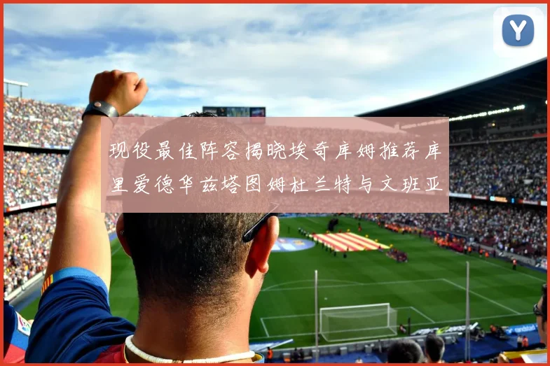 现役最佳阵容揭晓埃奇库姆推荐库里爱德华兹塔图姆杜兰特与文班亚马