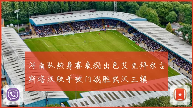 河南队热身赛表现出色艾克拜尔古斯塔沃联手破门战胜武汉三镇