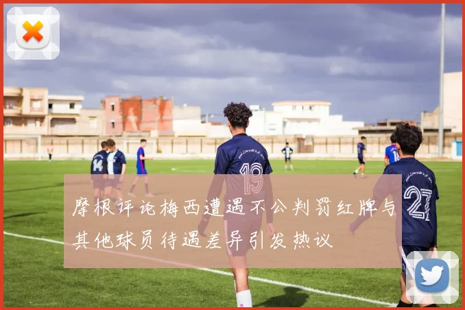 摩根评论梅西遭遇不公判罚红牌与其他球员待遇差异引发热议