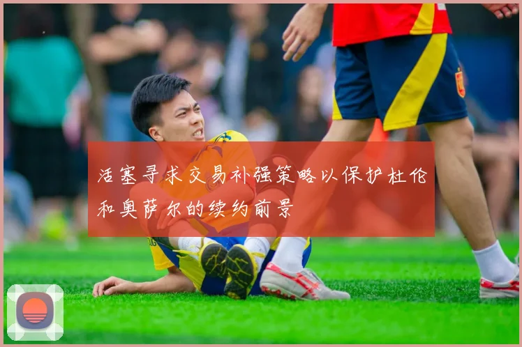 活塞寻求交易补强策略以保护杜伦和奥萨尔的续约前景