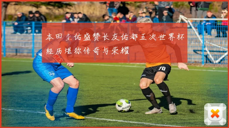 本田圭佑盛赞长友佑都五次世界杯经历堪称传奇与荣耀