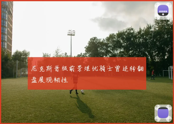 尼克斯晋级前景堪忧骑士曾逆转翻盘展现韧性
