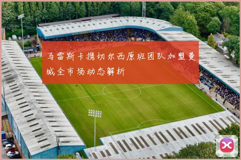 马雷斯卡携切尔西原班团队加盟曼城全市场动态解析