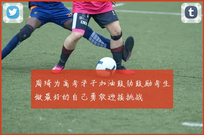 周琦为高考学子加油鼓劲鼓励考生做最好的自己勇敢迎接挑战