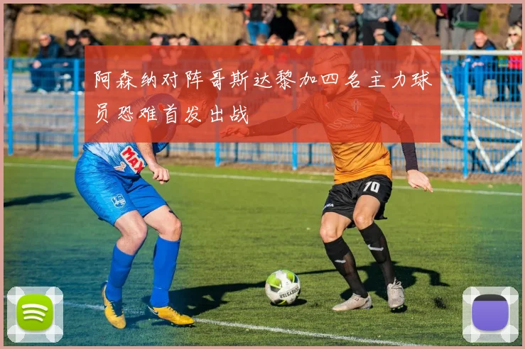 阿森纳对阵哥斯达黎加四名主力球员恐难首发出战