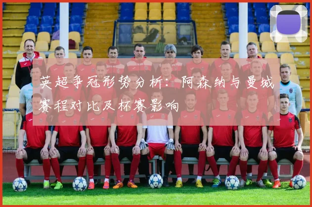 英超争冠形势分析：阿森纳与曼城赛程对比及杯赛影响
