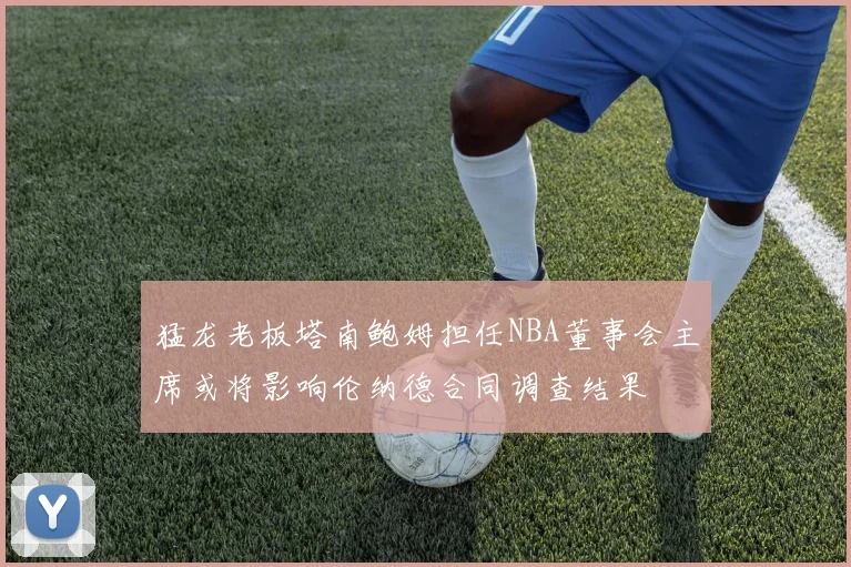 猛龙老板塔南鲍姆担任NBA董事会主席或将影响伦纳德合同调查结果
