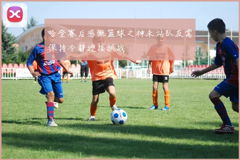哈登赛后感慨篮球之神未站队友需保持冷静迎接挑战