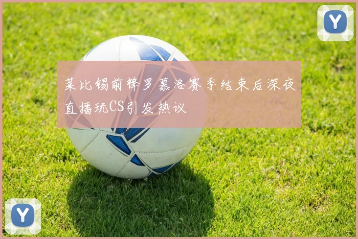 莱比锡前锋罗慕洛赛季结束后深夜直播玩CS引发热议