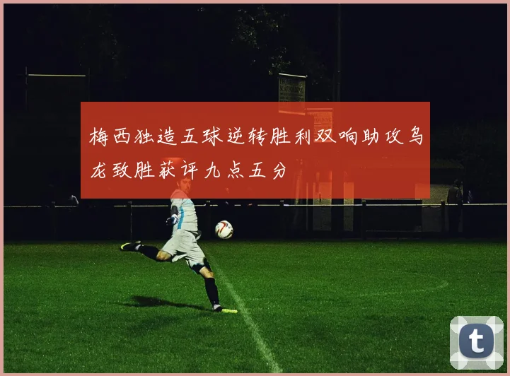 梅西独造五球逆转胜利双响助攻乌龙致胜获评九点五分