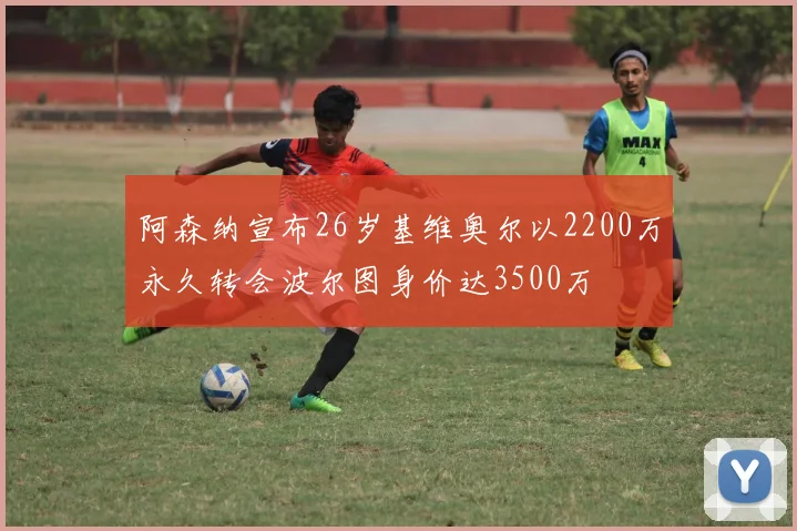 阿森纳宣布26岁基维奥尔以2200万永久转会波尔图身价达3500万