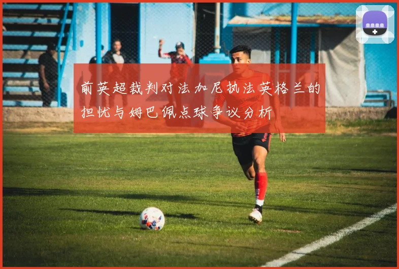 前英超裁判对法加尼执法英格兰的担忧与姆巴佩点球争议分析