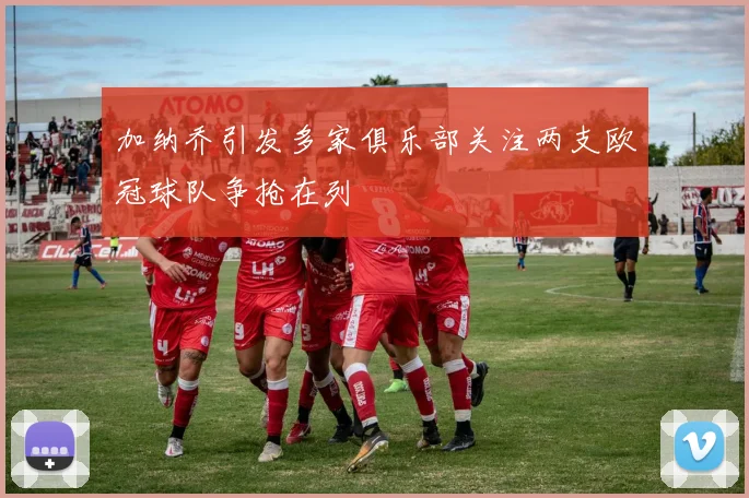 加纳乔引发多家俱乐部关注两支欧冠球队争抢在列