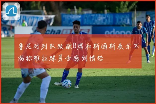 鲁尼对列队致敬B席和斯通斯表示不满称维拉球员会感到愤怒