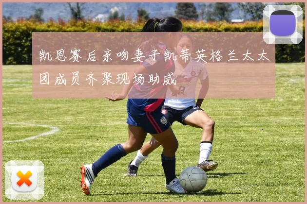 凯恩赛后亲吻妻子凯蒂英格兰太太团成员齐聚现场助威